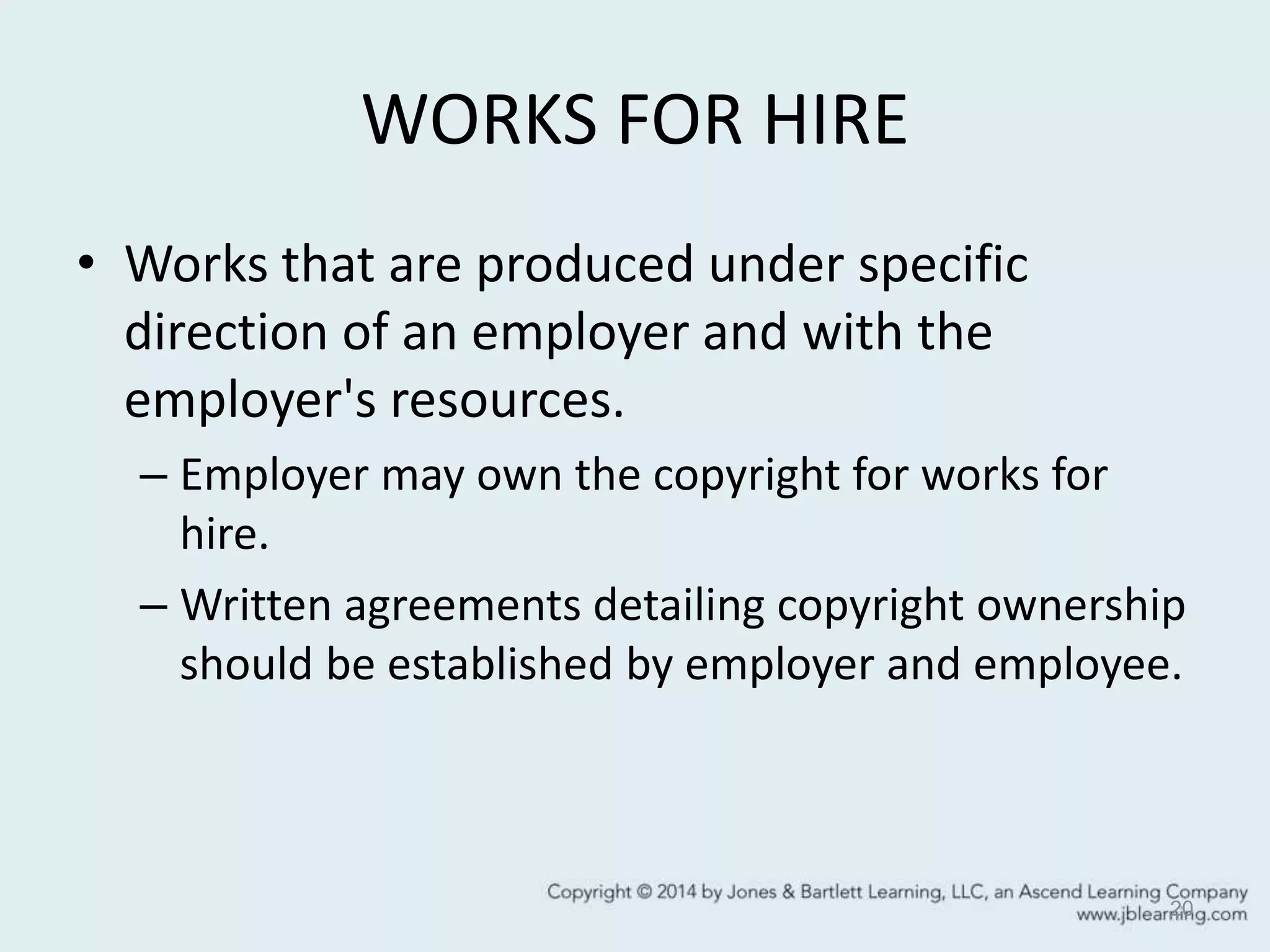 WORKS FOR HIRE
• Works that are produced under specific
direction of an employer and with the
employer's resources.
– Employer may own the copyright for works for
hire.
– Written agreements detailing copyright ownership
should be established by employer and employee.
20
 