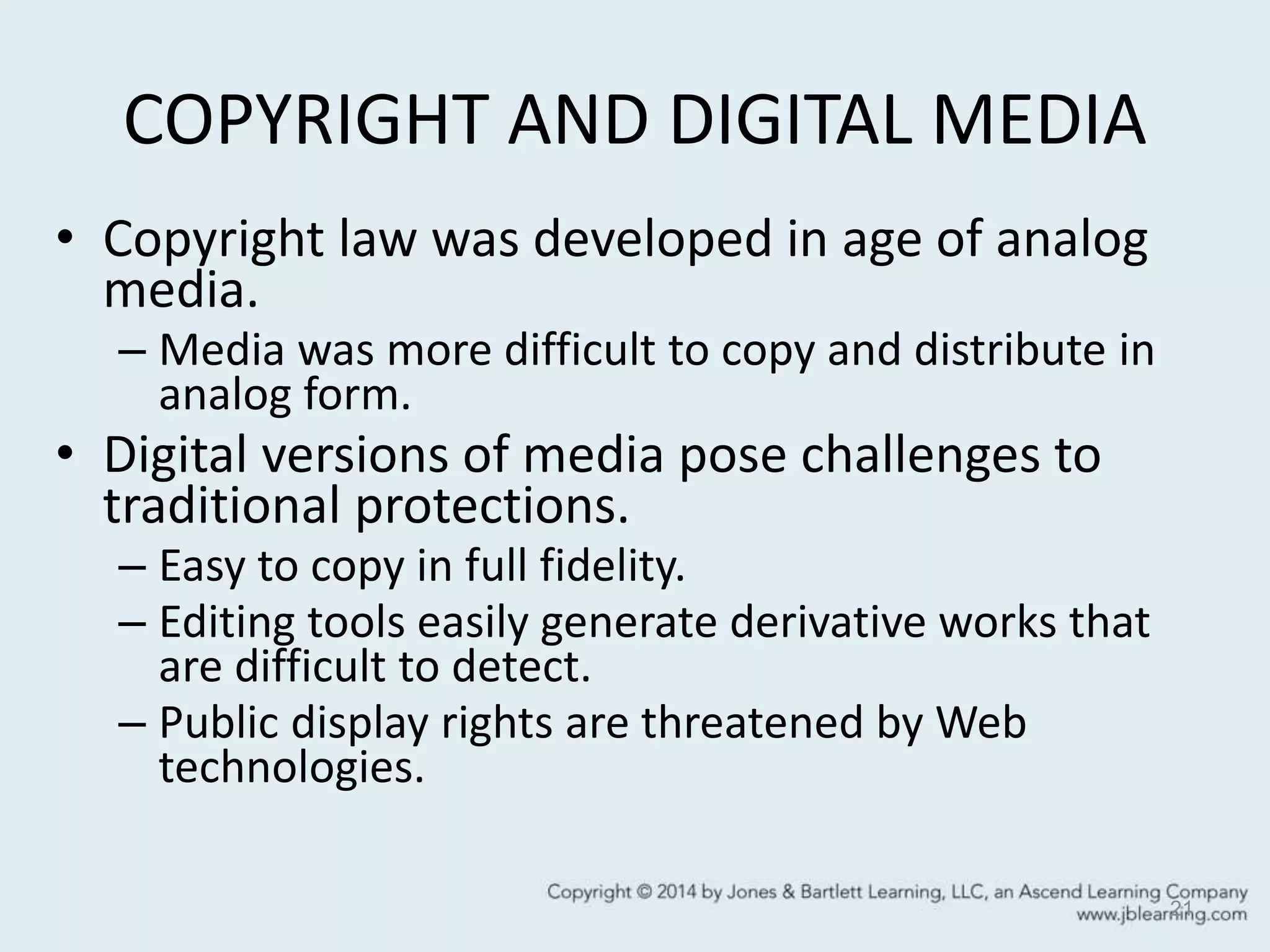 COPYRIGHT AND DIGITAL MEDIA
• Copyright law was developed in age of analog
media.
– Media was more difficult to copy and distribute in
analog form.
• Digital versions of media pose challenges to
traditional protections.
– Easy to copy in full fidelity.
– Editing tools easily generate derivative works that
are difficult to detect.
– Public display rights are threatened by Web
technologies.
21
 
