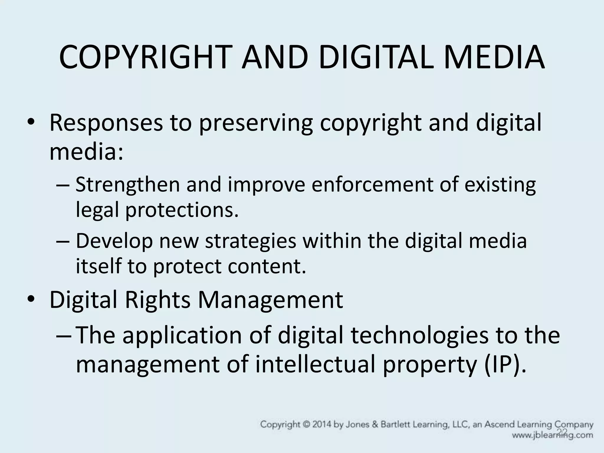 COPYRIGHT AND DIGITAL MEDIA
• Responses to preserving copyright and digital
media:
– Strengthen and improve enforcement of existing
legal protections.
– Develop new strategies within the digital media
itself to protect content.
• Digital Rights Management
–The application of digital technologies to the
management of intellectual property (IP).
22
 