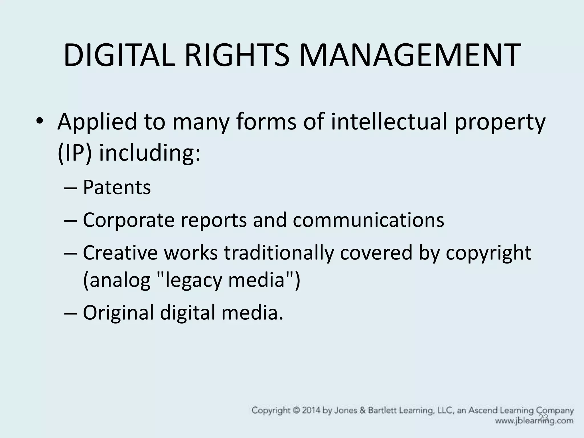 DIGITAL RIGHTS MANAGEMENT
• Applied to many forms of intellectual property
(IP) including:
– Patents
– Corporate reports and communications
– Creative works traditionally covered by copyright
(analog "legacy media")
– Original digital media.
23
 