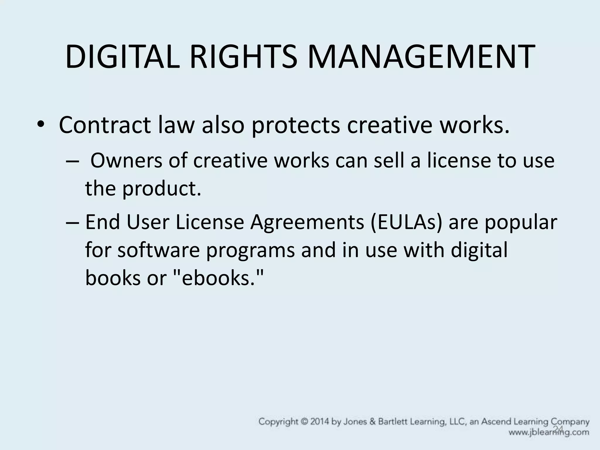 DIGITAL RIGHTS MANAGEMENT
• Contract law also protects creative works.
– Owners of creative works can sell a license to use
the product.
– End User License Agreements (EULAs) are popular
for software programs and in use with digital
books or "ebooks."
24
 
