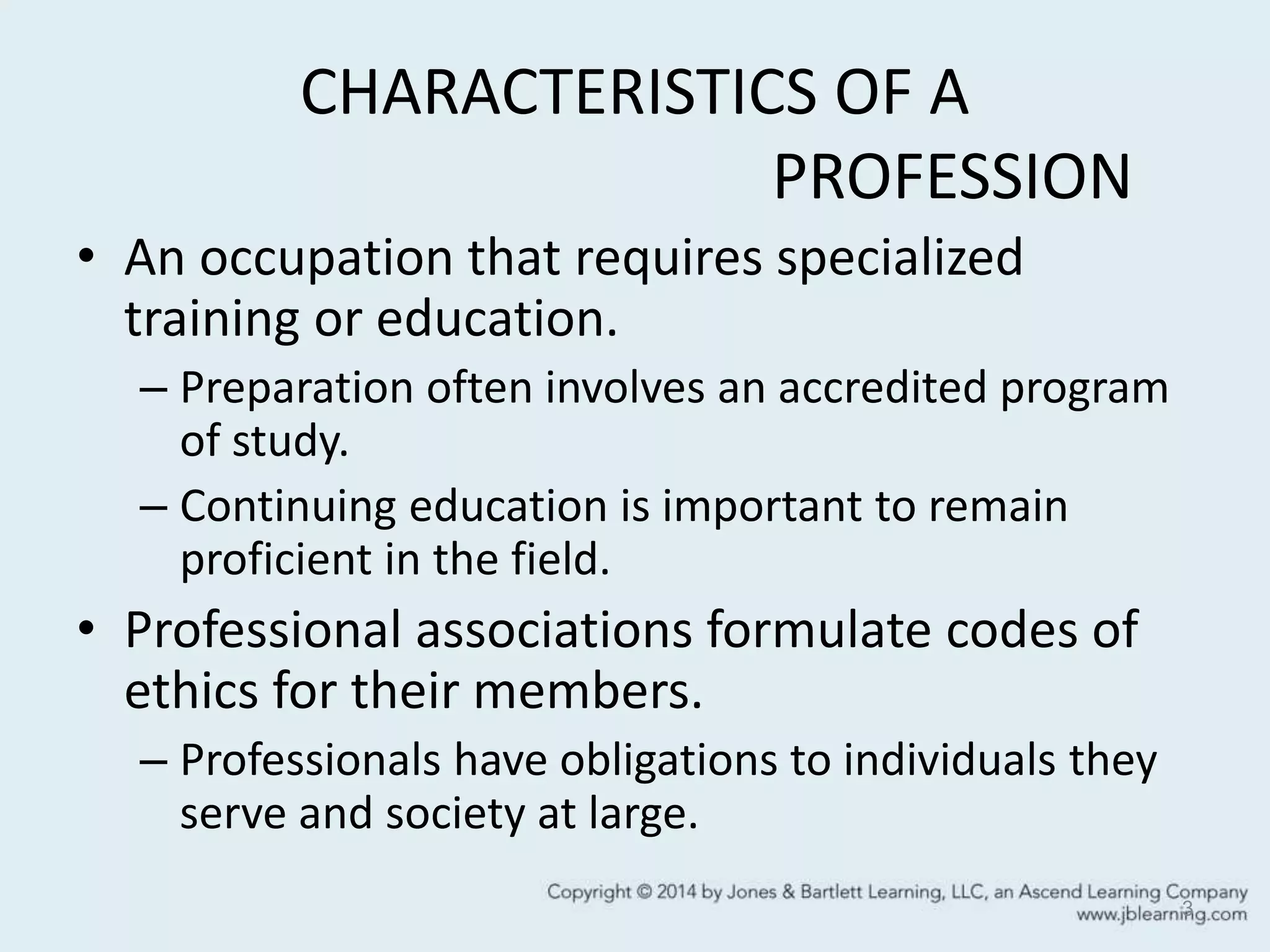 CHARACTERISTICS OF A
PROFESSION
• An occupation that requires specialized
training or education.
– Preparation often involves an accredited program
of study.
– Continuing education is important to remain
proficient in the field.
• Professional associations formulate codes of
ethics for their members.
– Professionals have obligations to individuals they
serve and society at large.
3
 