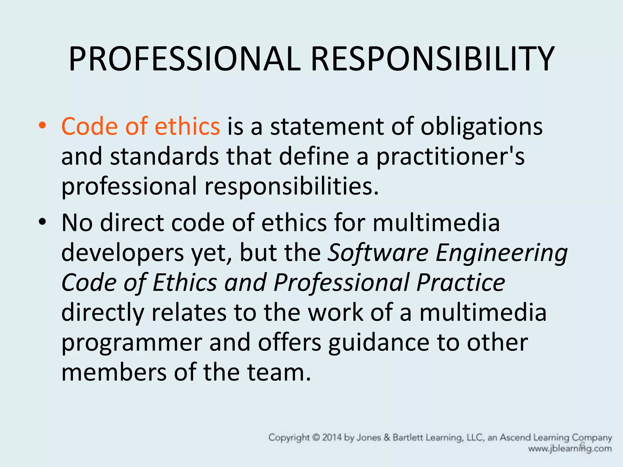 PROFESSIONAL RESPONSIBILITY
• Code of ethics is a statement of obligations
and standards that define a practitioner's
professional responsibilities.
• No direct code of ethics for multimedia
developers yet, but the Software Engineering
Code of Ethics and Professional Practice
directly relates to the work of a multimedia
programmer and offers guidance to other
members of the team.
6
 