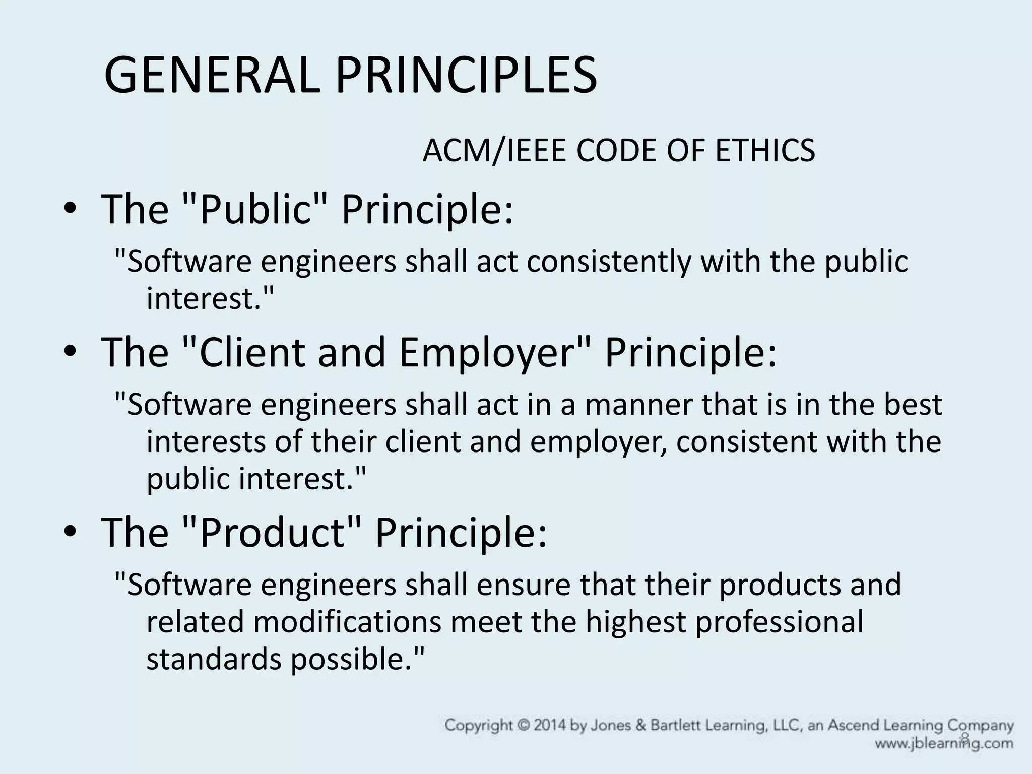 GENERAL PRINCIPLES
ACM/IEEE CODE OF ETHICS
• The "Public" Principle:
"Software engineers shall act consistently with the public
interest."
• The "Client and Employer" Principle:
"Software engineers shall act in a manner that is in the best
interests of their client and employer, consistent with the
public interest."
• The "Product" Principle:
"Software engineers shall ensure that their products and
related modifications meet the highest professional
standards possible."
8
 