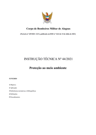 Corpo de Bombeiros Militar de Alagoas
(Portaria n° 229/2021- GCG, publicada em DOE n° 1614 de 13 de Julho de 2021)
INSTRUÇÃO TÉCNICA Nº 44/2021
Proteção ao meio ambiente
SUMÁRIO
1 Objetivo
2 Aplicação
3 Referências normativas e bibliográficas
4 Definições
5 Procedimentos
 