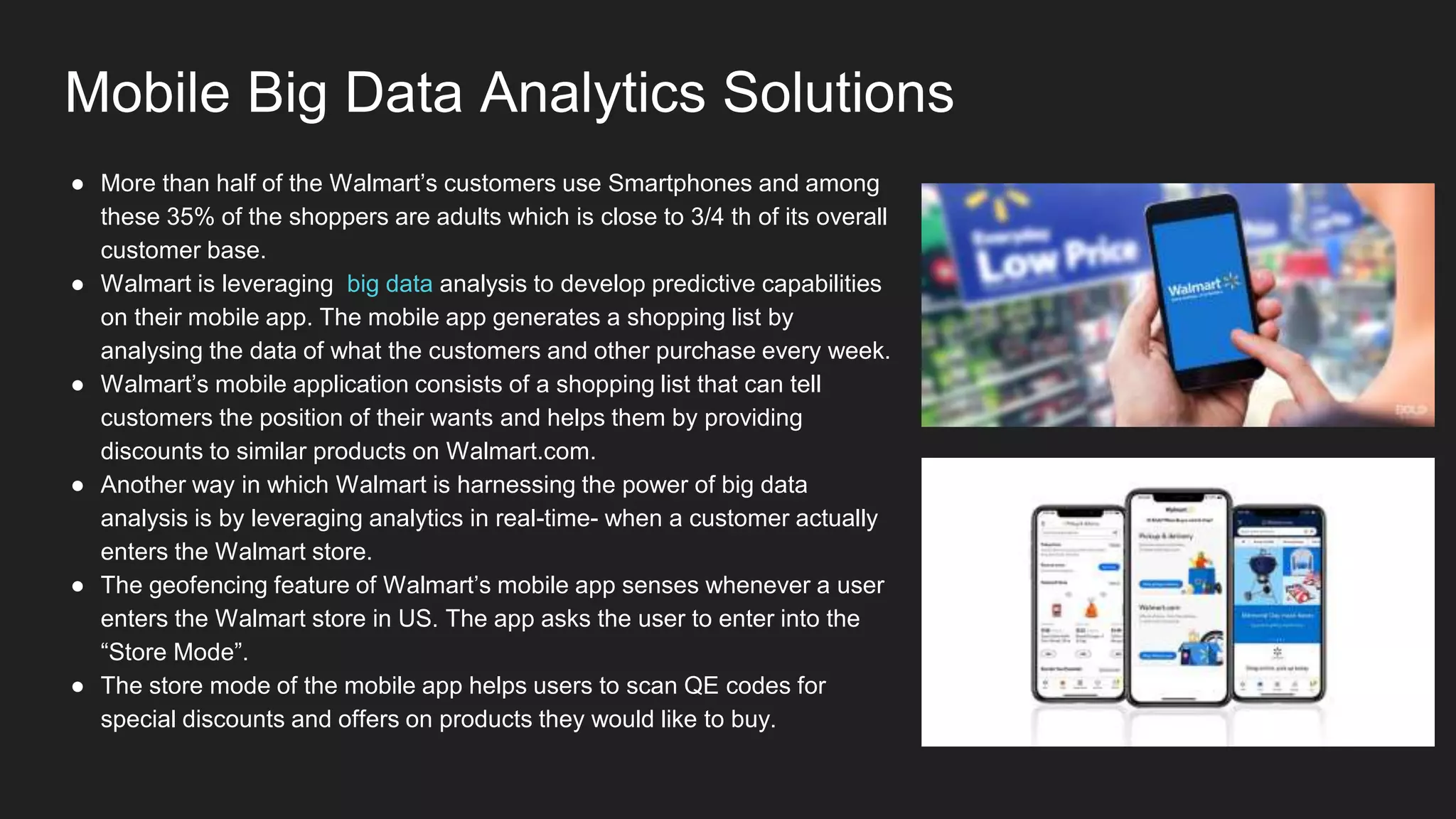 Mobile Big Data Analytics Solutions
● More than half of the Walmart’s customers use Smartphones and among
these 35% of the shoppers are adults which is close to 3/4 th of its overall
customer base.
● Walmart is leveraging big data analysis to develop predictive capabilities
on their mobile app. The mobile app generates a shopping list by
analysing the data of what the customers and other purchase every week.
● Walmart’s mobile application consists of a shopping list that can tell
customers the position of their wants and helps them by providing
discounts to similar products on Walmart.com.
● Another way in which Walmart is harnessing the power of big data
analysis is by leveraging analytics in real-time- when a customer actually
enters the Walmart store.
● The geofencing feature of Walmart’s mobile app senses whenever a user
enters the Walmart store in US. The app asks the user to enter into the
“Store Mode”.
● The store mode of the mobile app helps users to scan QE codes for
special discounts and offers on products they would like to buy.
 