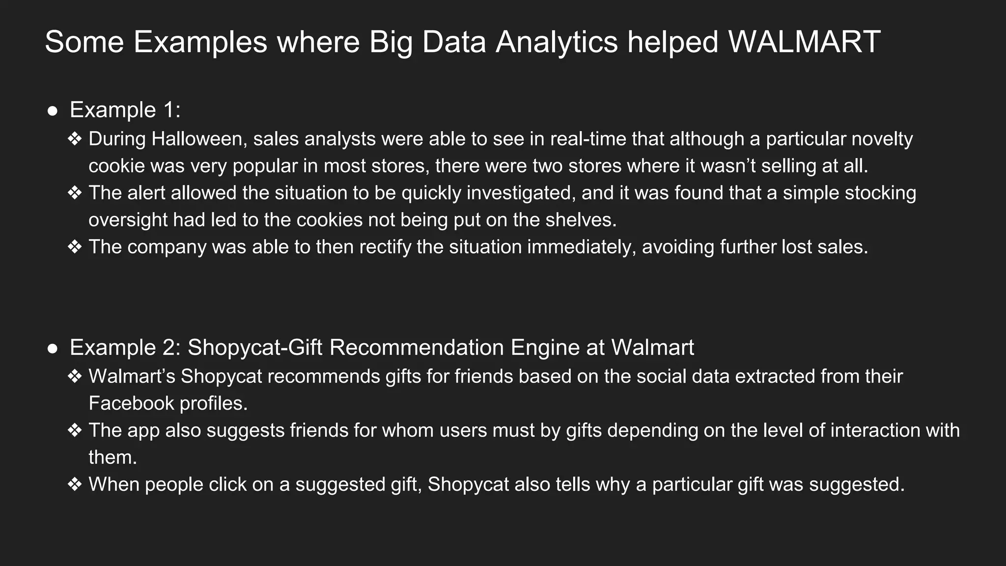 Some Examples where Big Data Analytics helped WALMART
● Example 1:
❖ During Halloween, sales analysts were able to see in real-time that although a particular novelty
cookie was very popular in most stores, there were two stores where it wasn’t selling at all.
❖ The alert allowed the situation to be quickly investigated, and it was found that a simple stocking
oversight had led to the cookies not being put on the shelves.
❖ The company was able to then rectify the situation immediately, avoiding further lost sales.
● Example 2: Shopycat-Gift Recommendation Engine at Walmart
❖ Walmart’s Shopycat recommends gifts for friends based on the social data extracted from their
Facebook profiles.
❖ The app also suggests friends for whom users must by gifts depending on the level of interaction with
them.
❖ When people click on a suggested gift, Shopycat also tells why a particular gift was suggested.
 