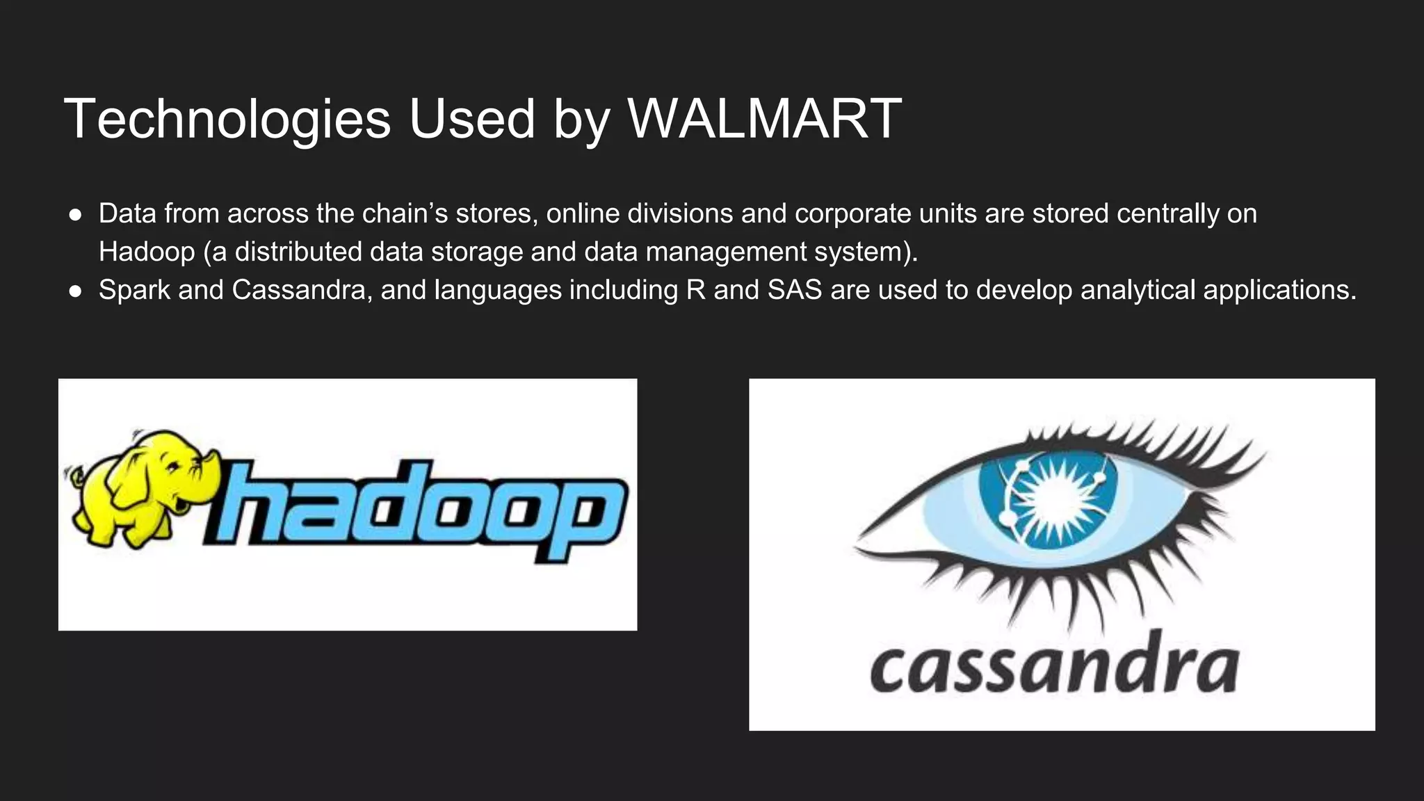 Technologies Used by WALMART
● Data from across the chain’s stores, online divisions and corporate units are stored centrally on
Hadoop (a distributed data storage and data management system).
● Spark and Cassandra, and languages including R and SAS are used to develop analytical applications.
 