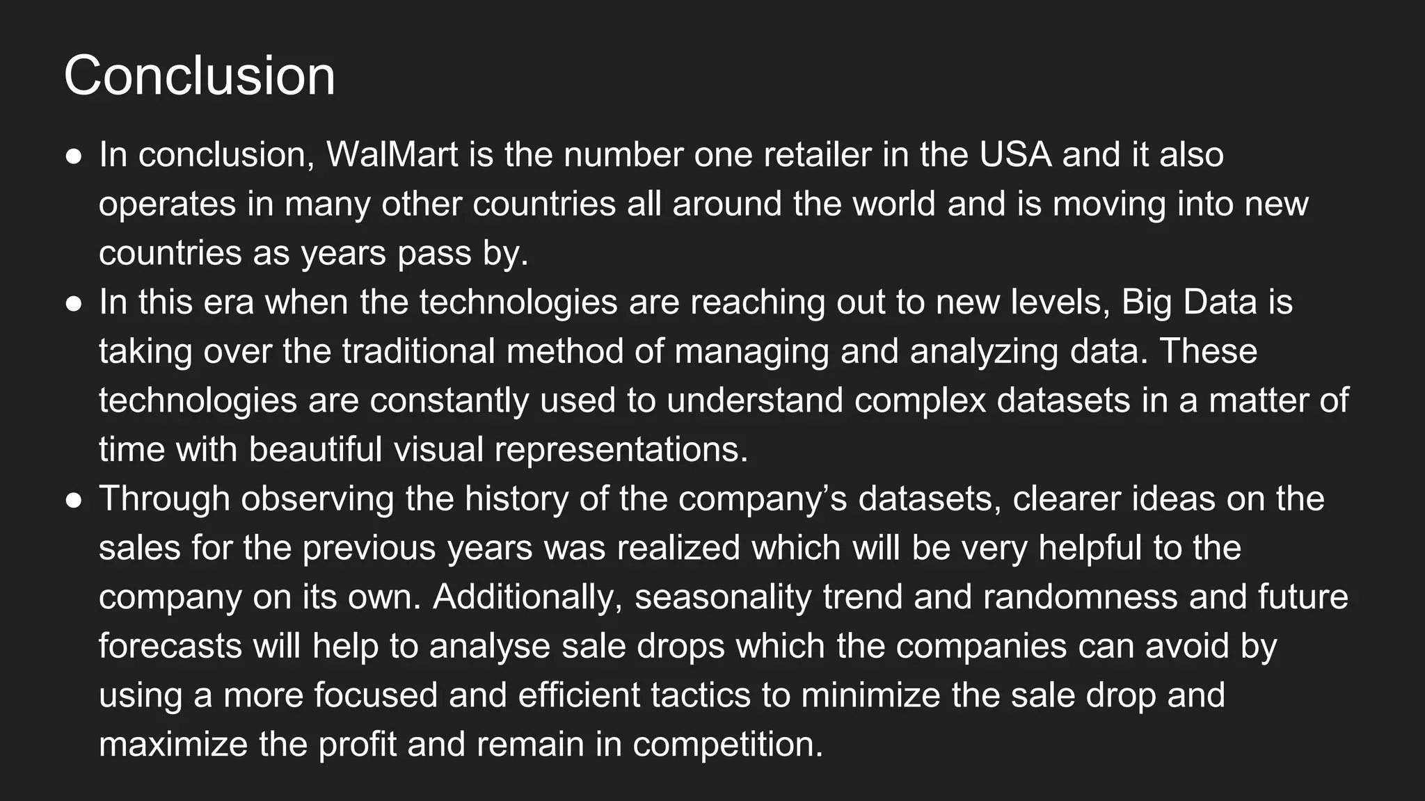 Conclusion
● In conclusion, WalMart is the number one retailer in the USA and it also
operates in many other countries all around the world and is moving into new
countries as years pass by.
● In this era when the technologies are reaching out to new levels, Big Data is
taking over the traditional method of managing and analyzing data. These
technologies are constantly used to understand complex datasets in a matter of
time with beautiful visual representations.
● Through observing the history of the company’s datasets, clearer ideas on the
sales for the previous years was realized which will be very helpful to the
company on its own. Additionally, seasonality trend and randomness and future
forecasts will help to analyse sale drops which the companies can avoid by
using a more focused and efficient tactics to minimize the sale drop and
maximize the profit and remain in competition.
 