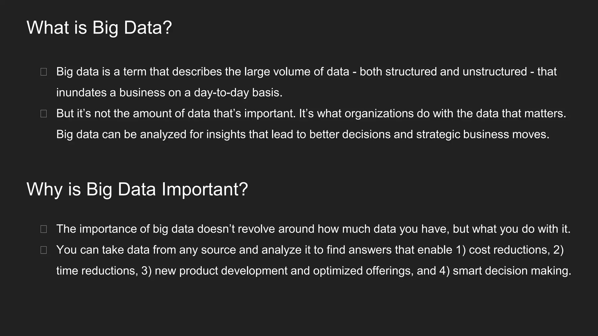 What is Big Data?
� Big data is a term that describes the large volume of data - both structured and unstructured - that
inundates a business on a day-to-day basis.
� But it’s not the amount of data that’s important. It’s what organizations do with the data that matters.
Big data can be analyzed for insights that lead to better decisions and strategic business moves.
Why is Big Data Important?
� The importance of big data doesn’t revolve around how much data you have, but what you do with it.
� You can take data from any source and analyze it to find answers that enable 1) cost reductions, 2)
time reductions, 3) new product development and optimized offerings, and 4) smart decision making.
 