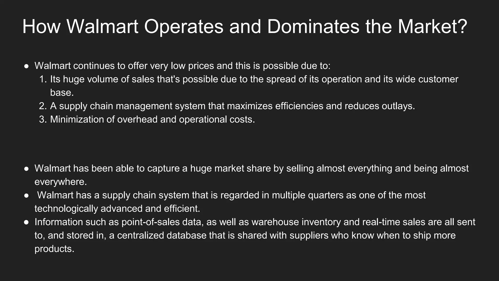 How Walmart Operates and Dominates the Market?
● Walmart continues to offer very low prices and this is possible due to:
1. Its huge volume of sales that's possible due to the spread of its operation and its wide customer
base.
2. A supply chain management system that maximizes efficiencies and reduces outlays.
3. Minimization of overhead and operational costs.
● Walmart has been able to capture a huge market share by selling almost everything and being almost
everywhere.
● Walmart has a supply chain system that is regarded in multiple quarters as one of the most
technologically advanced and efficient.
● Information such as point-of-sales data, as well as warehouse inventory and real-time sales are all sent
to, and stored in, a centralized database that is shared with suppliers who know when to ship more
products.
 