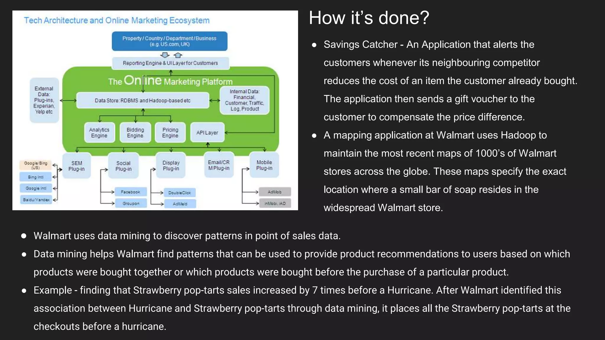 How it’s done?
● Savings Catcher - An Application that alerts the
customers whenever its neighbouring competitor
reduces the cost of an item the customer already bought.
The application then sends a gift voucher to the
customer to compensate the price difference.
● A mapping application at Walmart uses Hadoop to
maintain the most recent maps of 1000’s of Walmart
stores across the globe. These maps specify the exact
location where a small bar of soap resides in the
widespread Walmart store.
● Walmart uses data mining to discover patterns in point of sales data.
● Data mining helps Walmart find patterns that can be used to provide product recommendations to users based on which
products were bought together or which products were bought before the purchase of a particular product.
● Example - finding that Strawberry pop-tarts sales increased by 7 times before a Hurricane. After Walmart identified this
association between Hurricane and Strawberry pop-tarts through data mining, it places all the Strawberry pop-tarts at the
checkouts before a hurricane.
 