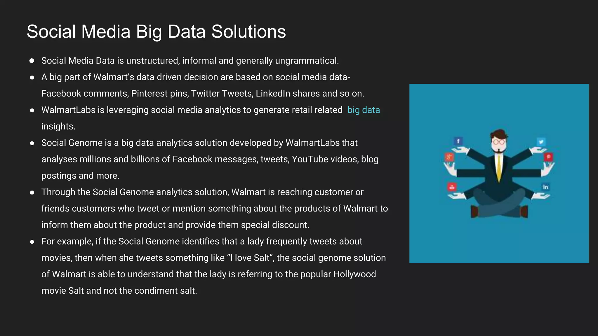 Social Media Big Data Solutions
● Social Media Data is unstructured, informal and generally ungrammatical.
● A big part of Walmart’s data driven decision are based on social media data-
Facebook comments, Pinterest pins, Twitter Tweets, LinkedIn shares and so on.
● WalmartLabs is leveraging social media analytics to generate retail related big data
insights.
● Social Genome is a big data analytics solution developed by WalmartLabs that
analyses millions and billions of Facebook messages, tweets, YouTube videos, blog
postings and more.
● Through the Social Genome analytics solution, Walmart is reaching customer or
friends customers who tweet or mention something about the products of Walmart to
inform them about the product and provide them special discount.
● For example, if the Social Genome identifies that a lady frequently tweets about
movies, then when she tweets something like “I love Salt”, the social genome solution
of Walmart is able to understand that the lady is referring to the popular Hollywood
movie Salt and not the condiment salt.
 