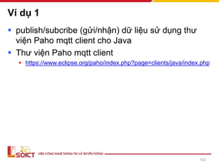 Ví dụ 1
▪ publish/subcribe (gửi/nhận) dữ liệu sử dụng thư
viện Paho mqtt client cho Java
▪ Thư viện Paho mqtt client
▪ https://www.eclipse.org/paho/index.php?page=clients/java/index.php
103
 