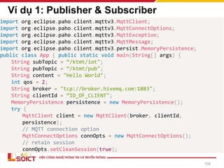 Ví dụ 1: Publisher & Subscriber
import org.eclipse.paho.client.mqttv3.MqttClient;
import org.eclipse.paho.client.mqttv3.MqttConnectOptions;
import org.eclipse.paho.client.mqttv3.MqttException;
import org.eclipse.paho.client.mqttv3.MqttMessage;
import org.eclipse.paho.client.mqttv3.persist.MemoryPersistence;
public class App { public static void main(String[] args) {
String subTopic = “/ktmt/iot";
String pubTopic = “/ktmt/pub";
String content = "Hello World";
int qos = 2;
String broker = "tcp://broker.hivemq.com:1883";
String clientId = “ID_OF_CLIENT";
MemoryPersistence persistence = new MemoryPersistence();
try {
MqttClient client = new MqttClient(broker, clientId,
persistence);
// MQTT connection option
MqttConnectOptions connOpts = new MqttConnectOptions();
// retain session
connOpts.setCleanSession(true);
104
 