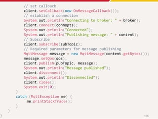 // set callback
client.setCallback(new OnMessageCallback());
// establish a connection
System.out.println("Connecting to broker: " + broker);
client.connect(connOpts);
System.out.println("Connected");
System.out.println("Publishing message: " + content);
// Subscribe
client.subscribe(subTopic);
// Required parameters for message publishing
MqttMessage message = new MqttMessage(content.getBytes());
message.setQos(qos);
client.publish(pubTopic, message);
System.out.println("Message published");
client.disconnect();
System.out.println("Disconnected");
client.close();
System.exit(0);
}
catch (MqttException me) {
me.printStackTrace();
}
}
} 105
 