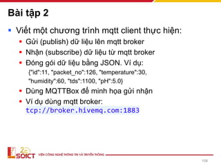 Bài tập 2
▪ Viết một chương trình mqtt client thực hiện:
▪ Gửi (publish) dữ liệu lên mqtt broker
▪ Nhận (subscribe) dữ liệu từ mqtt broker
▪ Đóng gói dữ liệu bằng JSON. Ví dụ:
{"id":11, "packet_no":126, "temperature":30,
"humidity":60, "tds":1100, "pH":5.0}
▪ Dùng MQTTBox để minh họa gửi nhận
▪ Ví dụ dùng mqtt broker:
tcp://broker.hivemq.com:1883
108
 