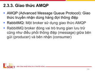 2.3.3. Giao thức AMQP
▪ AMQP (Advanced Message Queue Protocol): Giao
thức truyền nhận dùng hàng đợi thông điệp
▪ RabbitMQ: Một broker sử dụng giao thức AMQP
▪ RabbitMQ broker đóng vai trò trung gian lưu trữ
cũng như điều phối thông điệp (message) giữa bên
gửi (producer) và bên nhận (consumer)
109
 