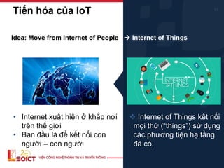 11
• Internet xuất hiện ở khắp nơi
trên thế giới
• Ban đầu là để kết nối con
người – con người
Idea: Move from Internet of People → Internet of Things
❖ Internet of Things kết nối
mọi thứ (“things”) sử dụng
các phương tiện hạ tầng
đã có.
Tiến hóa của IoT
 