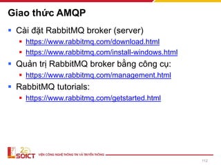 Giao thức AMQP
▪ Cài đặt RabbitMQ broker (server)
▪ https://www.rabbitmq.com/download.html
▪ https://www.rabbitmq.com/install-windows.html
▪ Quản trị RabbitMQ broker bằng công cụ:
▪ https://www.rabbitmq.com/management.html
▪ RabbitMQ tutorials:
▪ https://www.rabbitmq.com/getstarted.html
112
 