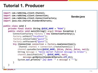 Tutorial 1. Producer
import com.rabbitmq.client.Channel;
import com.rabbitmq.client.Connection;
import com.rabbitmq.client.ConnectionFactory;
import java.nio.charset.StandardCharsets;
public class send {
private final static String QUEUE_NAME = “ktmt";
public static void main(String[] argv) throws Exception {
ConnectionFactory factory = new ConnectionFactory();
factory.setHost(“localhost");
factory.setUsername(“guest");
factory.setPassword(“guest");
try (Connection connection = factory.newConnection();
Channel channel = connection.createChannel()) {
channel.queueDeclare(QUEUE_NAME, false, false, false, null);
String message = "Hello World! Publish message to broker";
channel.basicPublish("", QUEUE_NAME, null,
message.getBytes(StandardCharsets.UTF_8));
System.out.println(" [x] Sent '" + message + "'");
}
}
}
Sender.java
114
 