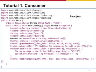 Tutorial 1. Consumer
import com.rabbitmq.client.Channel;
import com.rabbitmq.client.Connection;
import com.rabbitmq.client.ConnectionFactory;
import com.rabbitmq.client.DeliverCallback;
public class Recv {
private final static String QUEUE_NAME = “ktmt";
public static void main(String[] argv) throws Exception {
ConnectionFactory factory = new ConnectionFactory();
factory.setHost(“localhost");
factory.setUsername(“guest");
factory.setPassword(“guest");
Connection connection = factory.newConnection();
Channel channel = connection.createChannel();
channel.queueDeclare(QUEUE_NAME, false, false, false, null);
System.out.println(" [*] Waiting for messages. To exit press CTRL+C");
DeliverCallback deliverCallback = (consumerTag, delivery) -> {
String message = new String(delivery.getBody(), "UTF-8");
System.out.println(" [x] Received '" + message + "'");
};
channel.basicConsume(QUEUE_NAME, true, deliverCallback, consumerTag -> {
});
}
}
Recv.java
115
 