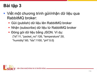 Bài tập 3
▪ Viết một chương trình gửi/nhận dữ liệu qua
RabbitMQ broker:
▪ Gửi (publish) dữ liệu lên RabbitMQ broker
▪ Nhận (subscribe) dữ liệu từ RabbitMQ broker
▪ Đóng gói dữ liệu bằng JSON. Ví dụ:
{"id":11, "packet_no":126, "temperature":30,
"humidity":60, "tds":1100, "pH":5.0}
119
 