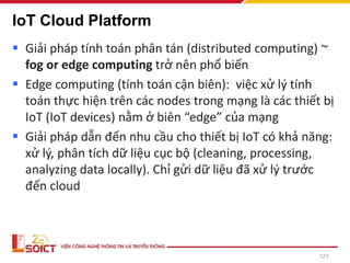 IoT Cloud Platform
▪ Giải pháp tính toán phân tán (distributed computing) ~
fog or edge computing trở nên phổ biến
▪ Edge computing (tính toán cận biên): việc xử lý tính
toán thực hiện trên các nodes trong mạng là các thiết bị
IoT (IoT devices) nằm ở biên “edge” của mạng
▪ Giải pháp dẫn đến nhu cầu cho thiết bị IoT có khả năng:
xử lý, phân tích dữ liệu cục bộ (cleaning, processing,
analyzing data locally). Chỉ gửi dữ liệu đã xử lý trước
đến cloud
121
 
