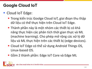 Google Cloud IoT
▪ Cloud IoT Edge:
▪ Trong kiến trúc Goolge Cloud IoT, giai đoạn thu thập
dữ liệu có thể thực hiện trên Cloud IoT Edge.
▪ Thành phần này là một nhóm các thiết bị có khả
năng thực hiện các phân tích thời gian thực và ML
(machine learning). Cho phép mở rộng các xử lý dữ
liệu và ML thực hiện trên các thiết bị (edge devices).
▪ Cloud IoT Edge có thể sử dụng Android Things OS,
Linux-based OS.
▪ Gồm 2 thành phần: Edge IoT Core và Edge ML
128
 