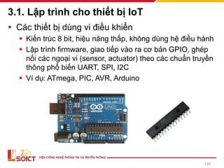 3.1. Lập trình cho thiết bị IoT
▪ Các thiết bị dùng vi điều khiển
▪ Kiến trúc 8 bit, hiệu năng thấp, không dùng hệ điều hành
▪ Lập trình firmware, giao tiếp vào ra cơ bản GPIO, ghép
nối các ngoại vi (sensor, actuator) theo các chuẩn truyền
thông phổ biến UART, SPI, I2C
▪ Ví dụ: ATmega, PIC, AVR, Arduino
134
 