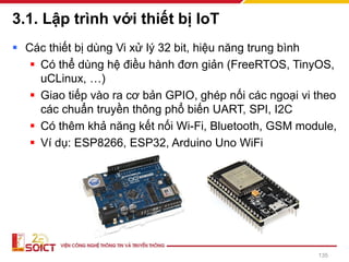 3.1. Lập trình với thiết bị IoT
▪ Các thiết bị dùng Vi xử lý 32 bit, hiệu năng trung bình
▪ Có thể dùng hệ điều hành đơn giản (FreeRTOS, TinyOS,
uCLinux, …)
▪ Giao tiếp vào ra cơ bản GPIO, ghép nối các ngoại vi theo
các chuẩn truyền thông phổ biến UART, SPI, I2C
▪ Có thêm khả năng kết nối Wi-Fi, Bluetooth, GSM module,
▪ Ví dụ: ESP8266, ESP32, Arduino Uno WiFi
135
 