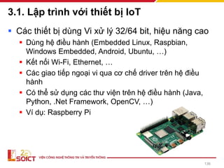 3.1. Lập trình với thiết bị IoT
▪ Các thiết bị dùng Vi xử lý 32/64 bit, hiệu năng cao
▪ Dùng hệ điều hành (Embedded Linux, Raspbian,
Windows Embedded, Android, Ubuntu, …)
▪ Kết nối Wi-Fi, Ethernet, …
▪ Các giao tiếp ngoại vi qua cơ chế driver trên hệ điều
hành
▪ Có thể sử dụng các thư viện trên hệ điều hành (Java,
Python, .Net Framework, OpenCV, …)
▪ Ví dụ: Raspberry Pi
136
 