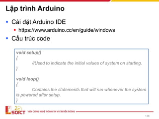 Lập trình Arduino
▪ Cài đặt Arduino IDE
▪ https://www.arduino.cc/en/guide/windows
▪ Cấu trúc code
138
void setup()
{
//Used to indicate the initial values of system on starting.
}
void loop()
{
Contains the statements that will run whenever the system
is powered after setup.
}
 