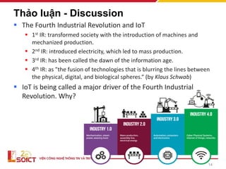 14
Thảo luận - Discussion
▪ The Fourth Industrial Revolution and IoT
▪ 1st IR: transformed society with the introduction of machines and
mechanized production.
▪ 2nd IR: introduced electricity, which led to mass production.
▪ 3rd IR: has been called the dawn of the information age.
▪ 4th IR: as "the fusion of technologies that is blurring the lines between
the physical, digital, and biological spheres.“ (by Klaus Schwab)
▪ IoT is being called a major driver of the Fourth Industrial
Revolution. Why?
 