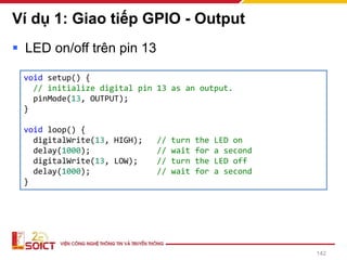 Ví dụ 1: Giao tiếp GPIO - Output
▪ LED on/off trên pin 13
142
void setup() {
// initialize digital pin 13 as an output.
pinMode(13, OUTPUT);
}
void loop() {
digitalWrite(13, HIGH); // turn the LED on
delay(1000); // wait for a second
digitalWrite(13, LOW); // turn the LED off
delay(1000); // wait for a second
}
 