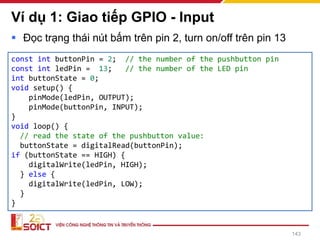 Ví dụ 1: Giao tiếp GPIO - Input
▪ Đọc trạng thái nút bấm trên pin 2, turn on/off trên pin 13
143
const int buttonPin = 2; // the number of the pushbutton pin
const int ledPin = 13; // the number of the LED pin
int buttonState = 0;
void setup() {
pinMode(ledPin, OUTPUT);
pinMode(buttonPin, INPUT);
}
void loop() {
// read the state of the pushbutton value:
buttonState = digitalRead(buttonPin);
if (buttonState == HIGH) {
digitalWrite(ledPin, HIGH);
} else {
digitalWrite(ledPin, LOW);
}
}
 