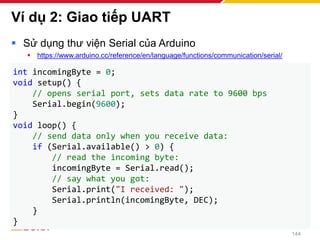 Ví dụ 2: Giao tiếp UART
▪ Sử dụng thư viện Serial của Arduino
▪ https://www.arduino.cc/reference/en/language/functions/communication/serial/
144
int incomingByte = 0;
void setup() {
// opens serial port, sets data rate to 9600 bps
Serial.begin(9600);
}
void loop() {
// send data only when you receive data:
if (Serial.available() > 0) {
// read the incoming byte:
incomingByte = Serial.read();
// say what you got:
Serial.print("I received: ");
Serial.println(incomingByte, DEC);
}
}
 