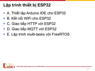 Lập trình thiết bị ESP32
▪ A. Thiết lập Arduino IDE cho ESP32
▪ B. Kết nối WiFi cho ESP32
▪ C. Giao tiếp HTTP với ESP32
▪ D. Giao tiếp MQTT với ESP32
▪ E. Lập trình multi-tasks với FreeRTOS
147
 