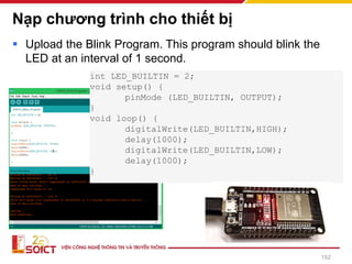 Nạp chương trình cho thiết bị
▪ Upload the Blink Program. This program should blink the
LED at an interval of 1 second.
int LED_BUILTIN = 2;
void setup() {
pinMode (LED_BUILTIN, OUTPUT);
}
void loop() {
digitalWrite(LED_BUILTIN,HIGH);
delay(1000);
digitalWrite(LED_BUILTIN,LOW);
delay(1000);
}
152
 