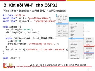 B. Kết nối Wi-Fi cho ESP32
153
Ví dụ 1: File > Examples > WiFi (ESP32) > WiFiClientBasic
Ví dụ 2: File > Examples > WiFi (ESP32) > WiFiClient
#include <WiFi.h>
const char* ssid = "yourNetworkName";
const char* password = "yourNetworkPass";
void setup() {
Serial.begin(115200);
WiFi.begin(ssid, password);
while (WiFi.status() != WL_CONNECTED) {
delay(500);
Serial.println("Connecting to WiFi..");
}
Serial.println("Connected to the WiFi network");
}
void loop() {
}
 