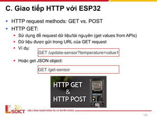 C. Giao tiếp HTTP với ESP32
▪ HTTP request methods: GET vs. POST
▪ HTTP GET:
▪ Sử dụng để request dữ liệu/tài nguyên (get values from APIs)
▪ Dữ liệu được gửi trong URL của GET request
▪ Ví dụ:
▪ Hoặc get JSON object:
155
GET /update-sensor?temperature=value1
GET /get-sensor
 