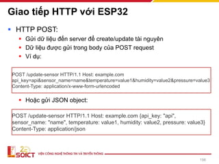 Giao tiếp HTTP với ESP32
▪ HTTP POST:
▪ Gửi dữ liệu đến server để create/update tài nguyên
▪ Dữ liệu được gửi trong body của POST request
▪ Ví dụ:
▪ Hoặc gửi JSON object:
156
POST /update-sensor HTTP/1.1 Host: example.com
api_key=api&sensor_name=name&temperature=value1&humidity=value2&pressure=value3
Content-Type: application/x-www-form-urlencoded
POST /update-sensor HTTP/1.1 Host: example.com {api_key: "api",
sensor_name: "name", temperature: value1, humidity: value2, pressure: value3}
Content-Type: application/json
 