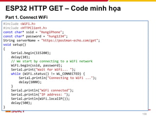 ESP32 HTTP GET – Code minh họa
Part 1. Connect WiFi
158
#include <WiFi.h>
#include <HTTPClient.h>
const char* ssid = "HungiPhone";
const char* password = "hung1234";
String serverName = "https://postman-echo.com/get";
void setup()
{
Serial.begin(115200);
delay(10);
// We start by connecting to a WiFi network
WiFi.begin(ssid, password);
Serial.print("Wait for WiFi... ");
while (WiFi.status() != WL_CONNECTED) {
Serial.println("Connecting to WiFi ...");
delay(1000);
}
Serial.println("WiFi connected");
Serial.println("IP address: ");
Serial.println(WiFi.localIP());
delay(500);
}
 