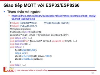 Giao tiếp MQTT với ESP32/ESP8266
▪ Tham khảo mã nguồn:
▪ https://github.com/knolleary/pubsubclient/blob/master/examples/mqtt_esp82
66/mqtt_esp8266.ino
167
#include <ESP8266WiFi.h> //Hoặc #include <WiFi.h>
#include <PubSubClient.h>
WiFiClient espClient;
PubSubClient client(espClient);
const char* mqtt_server = "broker.mqtt-dashboard.com";
void setup_wifi() { …}
void callback(char* topic, byte* payload, unsigned int length) { …}
void reconnect() { …}
void setup() {
Serial.begin(115200);
setup_wifi();
client.setServer(mqtt_server, 1883);
client.setCallback(callback);
}
void loop() { … }
 
