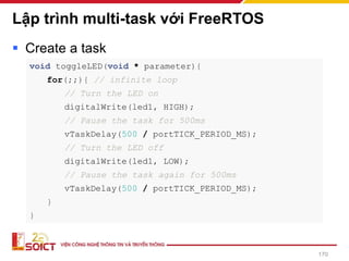 Lập trình multi-task với FreeRTOS
▪ Create a task
170
void toggleLED(void * parameter){
for(;;){ // infinite loop
// Turn the LED on
digitalWrite(led1, HIGH);
// Pause the task for 500ms
vTaskDelay(500 / portTICK_PERIOD_MS);
// Turn the LED off
digitalWrite(led1, LOW);
// Pause the task again for 500ms
vTaskDelay(500 / portTICK_PERIOD_MS);
}
}
 