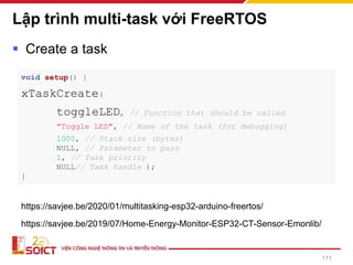 Lập trình multi-task với FreeRTOS
▪ Create a task
171
void setup() {
xTaskCreate(
toggleLED, // Function that should be called
"Toggle LED", // Name of the task (for debugging)
1000, // Stack size (bytes)
NULL, // Parameter to pass
1, // Task priority
NULL// Task handle );
}
https://savjee.be/2020/01/multitasking-esp32-arduino-freertos/
https://savjee.be/2019/07/Home-Energy-Monitor-ESP32-CT-Sensor-Emonlib/
 