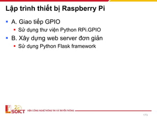 Lập trình thiết bị Raspberry Pi
▪ A. Giao tiếp GPIO
▪ Sử dụng thư viện Python RPi.GPIO
▪ B. Xây dựng web server đơn giản
▪ Sử dụng Python Flask framework
173
 