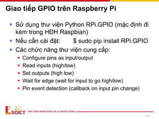 Giao tiếp GPIO trên Raspberry Pi
▪ Sử dụng thư viện Python RPi.GPIO (mặc định đi
kèm trong HĐH Raspbian)
▪ Nếu cần cài đặt: $ sudo pip install RPi.GPIO
▪ Các chức năng thư viện cung cấp:
▪ Configure pins as input/output
▪ Read inputs (high/low)
▪ Set outputs (high low)
▪ Wait for edge (wait for input to go high/low)
▪ Pin event detection (callback on input pin change)
177
 