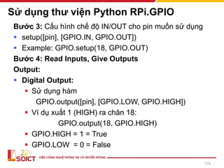 Sử dụng thư viện Python RPi.GPIO
Bước 3: Cấu hình chế độ IN/OUT cho pin muốn sử dụng
▪ setup([pin], [GPIO.IN, GPIO.OUT])
▪ Example: GPIO.setup(18, GPIO.OUT)
Bước 4: Read Inputs, Give Outputs
Output:
▪ Digital Output:
▪ Sử dụng hàm
GPIO.output([pin], [GPIO.LOW, GPIO.HIGH])
▪ Ví dụ xuất 1 (HIGH) ra chân 18:
GPIO.output(18, GPIO.HIGH)
▪ GPIO.HIGH = 1 = True
▪ GPIO.LOW = 0 = False
179
 