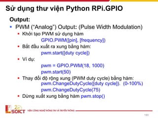 Sử dụng thư viện Python RPi.GPIO
Output:
▪ PWM (“Analog”) Output: (Pulse Width Modulation)
▪ Khởi tạo PWM sử dụng hàm
GPIO.PWM([pin], [frequency])
▪ Bắt đầu xuất ra xung bằng hàm:
pwm.start([duty cycle])
▪ Ví dụ:
pwm = GPIO.PWM(18, 1000)
pwm.start(50)
▪ Thay đổi độ rộng xung (PWM duty cycle) bằng hàm:
pwm.ChangeDutyCycle([duty cycle]). (0-100%)
pwm.ChangeDutyCycle(75)
▪ Dừng xuất xung bằng hàm pwm.stop()
180
 